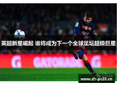 英超新星崛起 谁将成为下一个全球足坛超级巨星 英超新星崛起 谁将成为下一个全球足坛超级巨星