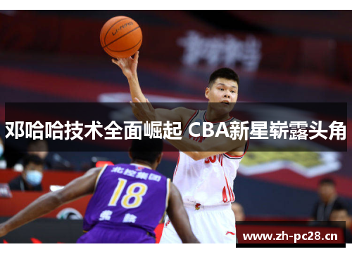 邓哈哈技术全面崛起 CBA新星崭露头角 邓哈哈技术全面崛起 CBA新星崭露头角
