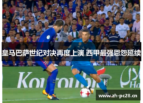 皇马巴萨世纪对决再度上演 西甲最强恩怨延续 皇马巴萨世纪对决再度上演 西甲最强恩怨延续