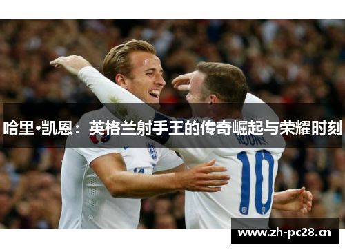 哈里·凯恩:英格兰射手王的传奇崛起与荣耀时刻 哈里·凯恩:英格兰射手王的传奇崛起与荣耀时刻