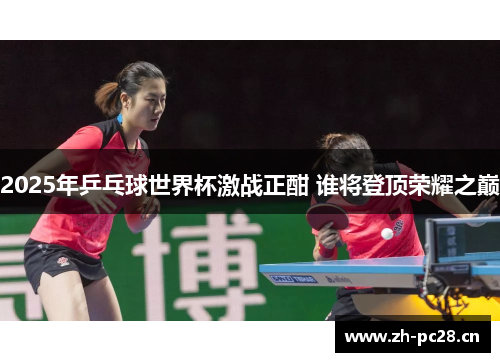 2025年乒乓球世界杯激战正酣 谁将登顶荣耀之巅 2025年乒乓球世界杯激战正酣 谁将登顶荣耀之巅
