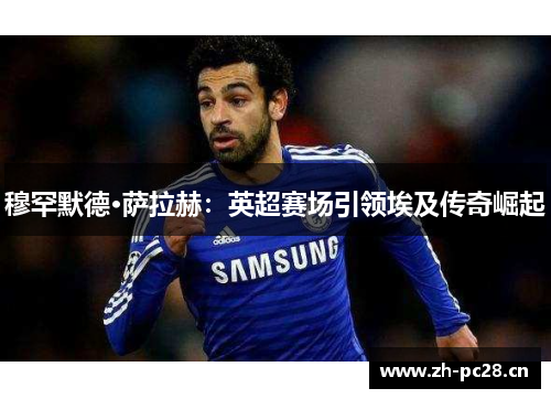 穆罕默德·萨拉赫:英超赛场引领埃及传奇崛起 穆罕默德·萨拉赫:英超赛场引领埃及传奇崛起