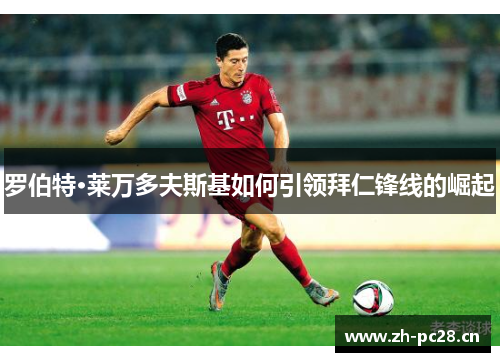 罗伯特·莱万多夫斯基如何引领拜仁锋线的崛起 罗伯特·莱万多夫斯基如何引领拜仁锋线的崛起