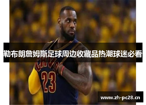勒布朗詹姆斯足球周边收藏品热潮球迷必看 勒布朗詹姆斯足球周边收藏品热潮球迷必看