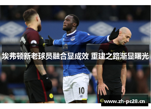 埃弗顿新老球员融合显成效 重建之路渐显曙光 埃弗顿新老球员融合显成效 重建之路渐显曙光