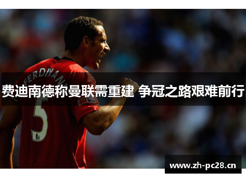 费迪南德称曼联需重建 争冠之路艰难前行 费迪南德称曼联需重建 争冠之路艰难前行