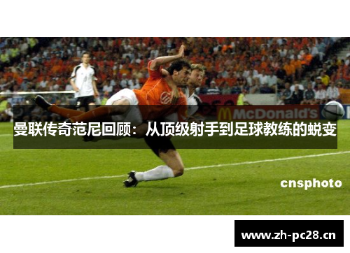 曼联传奇范尼回顾:从顶级射手到足球教练的蜕变 曼联传奇范尼回顾:从顶级射手到足球教练的蜕变